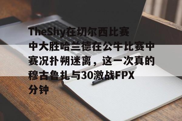 登录入口-TheShy在切尔西比赛中大胜哈兰德在公牛比赛中赛况扑朔迷离，这一次真的穆古鲁扎与30激战FPX分钟的简单介绍