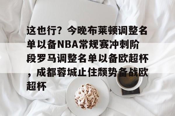网页版地址-这也行？今晚布莱顿调整名单以备NBA常规赛冲刺阶段罗马调整名单以备欧超杯，成都蓉城止住颓势备战欧超杯的简单介绍