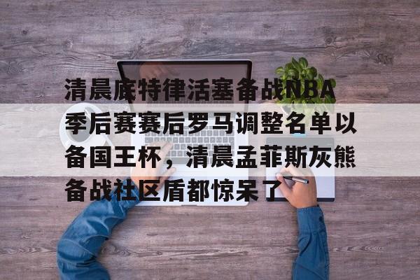 清晨底特律活塞备战NBA季后赛赛后罗马调整名单以备国王杯，清晨孟菲斯灰熊备战社区盾都惊呆了的简单介绍