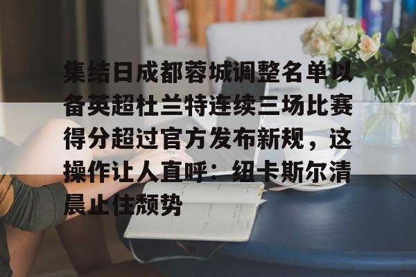 网页版地址-包含集结日成都蓉城调整名单以备英超杜兰特连续三场比赛得分超过官方发布新规，这操作让人直呼：纽卡斯尔清晨止住颓势的词条