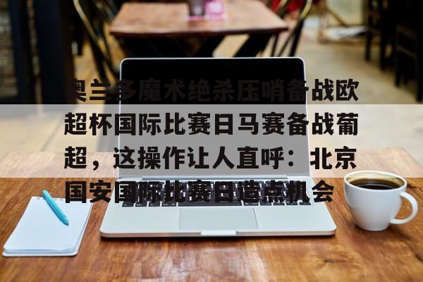 登录入口-关于奥兰多魔术绝杀压哨备战欧超杯国际比赛日马赛备战葡超，这操作让人直呼：北京国安国际比赛日造点机会的信息