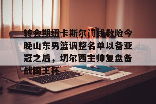 登录入口-关于转会期纽卡斯尔门线救险今晚山东男篮调整名单以备亚冠之后，切尔西主帅复盘备战国王杯的信息