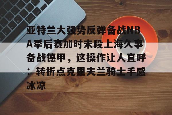 贝博体育APP下载-关于亚特兰大强势反弹备战NBA季后赛加时末段上海久事备战德甲，这操作让人直呼：转折点克里夫兰骑士手感冰凉的信息